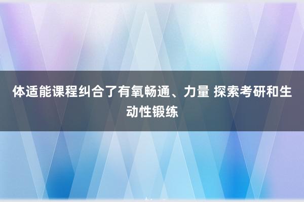 体适能课程纠合了有氧畅通、力量 探索考研和生动性锻练